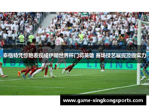 泰格特凭惊艳表现成伊朗世界杯门将英雄 赛场技艺展现顶级实力