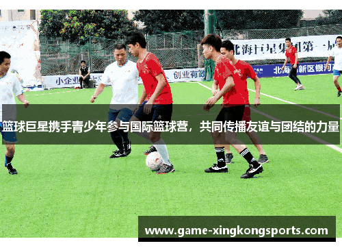篮球巨星携手青少年参与国际篮球营，共同传播友谊与团结的力量