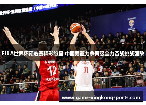 FIBA世界杯预选赛精彩纷呈 中国男篮力争晋级全力备战挑战强敌
