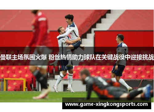 曼联主场氛围火爆 粉丝热情助力球队在关键战役中迎接挑战