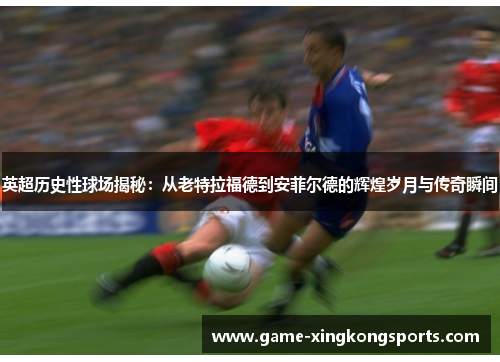 英超历史性球场揭秘：从老特拉福德到安菲尔德的辉煌岁月与传奇瞬间