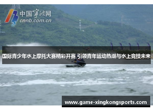 国际青少年水上摩托大赛精彩开赛 引领青年运动热潮与水上竞技未来