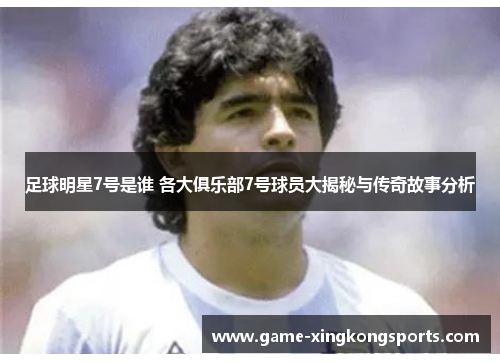 足球明星7号是谁 各大俱乐部7号球员大揭秘与传奇故事分析