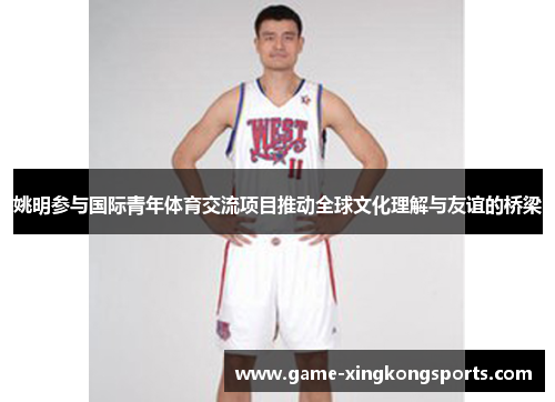 姚明参与国际青年体育交流项目推动全球文化理解与友谊的桥梁