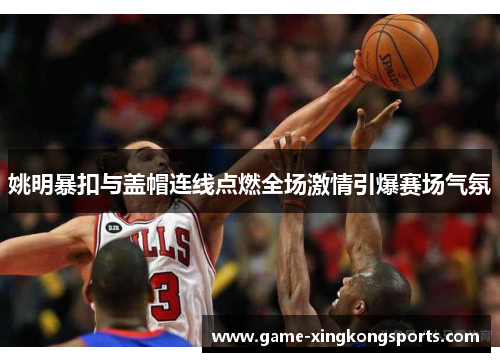 姚明暴扣与盖帽连线点燃全场激情引爆赛场气氛