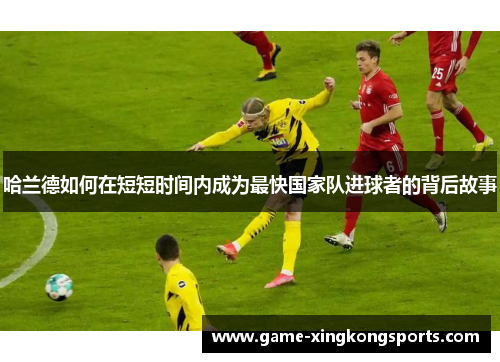 哈兰德如何在短短时间内成为最快国家队进球者的背后故事