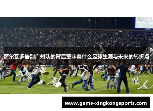 萨尔瓦多告别广州队的背后意味着什么足球生涯与未来的转折点