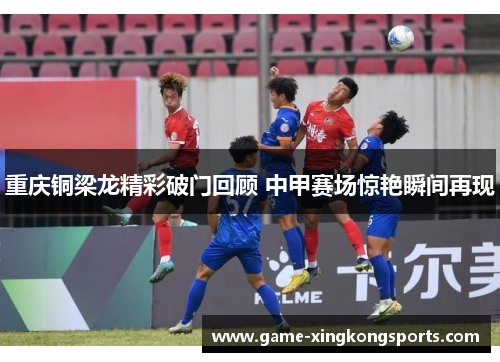 重庆铜梁龙精彩破门回顾 中甲赛场惊艳瞬间再现