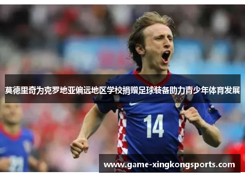 莫德里奇为克罗地亚偏远地区学校捐赠足球装备助力青少年体育发展