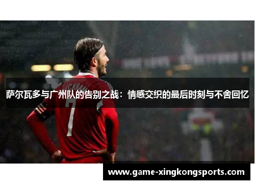 萨尔瓦多与广州队的告别之战：情感交织的最后时刻与不舍回忆