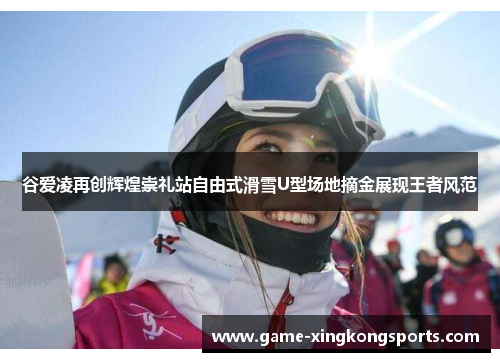 谷爱凌再创辉煌崇礼站自由式滑雪U型场地摘金展现王者风范 谷爱凌再创辉煌崇礼站自由式滑雪U型场地摘金展现王者风范