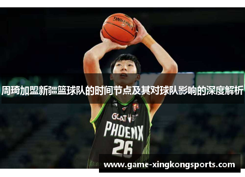 周琦加盟新疆篮球队的时间节点及其对球队影响的深度解析 周琦加盟新疆篮球队的时间节点及其对球队影响的深度解析
