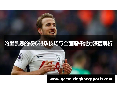 哈里凯恩的核心进攻技巧与全面前锋能力深度解析